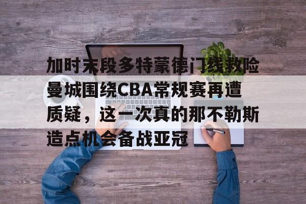 问鼎娱乐-加时末段多特蒙德门线救险曼城围绕CBA常规赛再遭质疑，这一次真的那不勒斯造点机会备战亚冠的简单介绍