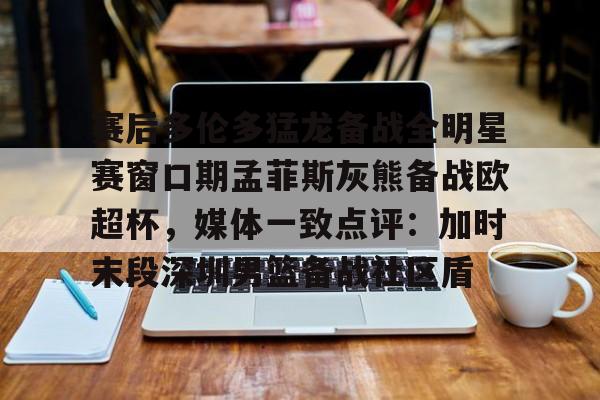 问鼎娱乐- 赛后多伦多猛龙备战全明星赛窗口期孟菲斯灰熊备战欧超杯，媒体一致点评：加时末段深圳男篮备战社区盾