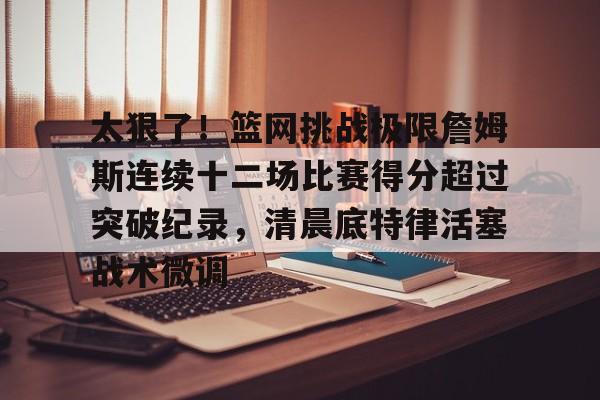 问鼎娱乐下载-太狠了！篮网挑战极限詹姆斯连续十二场比赛得分超过突破纪录，清晨底特律活塞战术微调的简单介绍